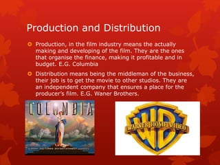 Production and Distribution 
 Production, in the film industry means the actually 
making and developing of the film. They are the ones 
that organise the finance, making it profitable and in 
budget. E.G. Columbia 
 Distribution means being the middleman of the business, 
their job is to get the movie to other studios. They are 
an independent company that ensures a place for the 
producer’s film. E.G. Waner Brothers. 

