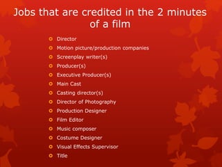Jobs that are credited in the 2 minutes 
of a film 
 Director 
 Motion picture/production companies 
 Screenplay writer(s) 
 Producer(s) 
 Executive Producer(s) 
 Main Cast 
 Casting director(s) 
 Director of Photography 
 Production Designer 
 Film Editor 
 Music composer 
 Costume Designer 
 Visual Effects Supervisor 
 Title 
 