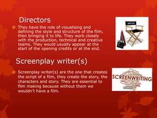 Directors 
 They have the role of visualising and 
defining the style and structure of the film, 
then bringing it to life. They work closely 
with the production, technical and creative 
teams. They would usually appear at the 
start of the opening credits or at the end. 
Screenplay writer(s) 
 Screenplay writer(s) are the one that creates 
the script of a film, they create the story, the 
characters and story. They are essential to 
film making because without them we 
wouldn’t have a film. 
 