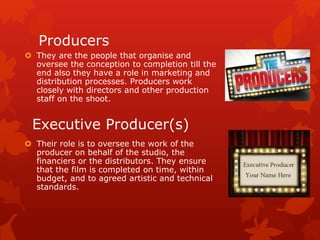 Producers 
 They are the people that organise and 
oversee the conception to completion till the 
end also they have a role in marketing and 
distribution processes. Producers work 
closely with directors and other production 
staff on the shoot. 
Executive Producer(s) 
 Their role is to oversee the work of the 
producer on behalf of the studio, the 
financiers or the distributors. They ensure 
that the film is completed on time, within 
budget, and to agreed artistic and technical 
standards. 
 