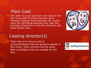 Main Cast 
 The actor is to act out their own roles in the 
film to be able to bring the story alive. 
Famous/ popular actors/actress will usually 
have the top billing because they play the 
principal characters in the film and have the 
most screen time. 
Casting director(s) 
 Their role is to recruit a lot of 
actors/actresses that are going to appear in 
the movie. They will then narrow down 
their candidates that are suitable for the 
film. 
 