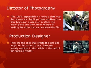 Director of Photography 
 This role’s responsibility is to be a chief over 
the camera and lighting crews working on a 
film, television production or other live 
action piece and they are in charge of 
making decisions that can enhance the film. 
Production Designer 
 They are the ones that create the sets and 
props for the actors to use. They are 
usually credited in the middle or the end of 
the opening credits. 
 