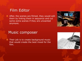 Film Editor 
 After, the scenes are filmed, they would edit 
them by linking them in sequence and cut 
some extra scenes if they are unwanted 
anymore. 
Music composer 
 Their job is to create background music 
that would create the best mood for the 
film. 
 