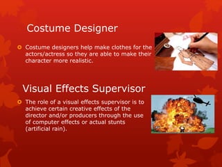Costume Designer 
 Costume designers help make clothes for the 
actors/actress so they are able to make their 
character more realistic. 
Visual Effects Supervisor 
 The role of a visual effects supervisor is to 
achieve certain creative effects of the 
director and/or producers through the use 
of computer effects or actual stunts 
(artificial rain). 
 