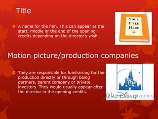 Title 
 A name for the film. This can appear at the 
start, middle or the end of the opening 
credits depending on the director’s wish. 
Motion picture/production companies 
 They are responsible for fundraising for the 
production directly or through being 
partners, parent company or private 
investors. They would usually appear after 
the director in the opening credits. 
 