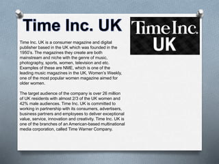 Time Inc. UK is a consumer magazine and digital 
publisher based in the UK which was founded in the 
1950’s. The magazines they create are both 
mainstream and niche with the genre of music, 
photography, sports, women, television and etc. 
Examples of these are NME, which is one of the 
leading music magazines in the UK, Women’s Weekly, 
one of the most popular women magazine aimed for 
older women. 
The target audience of the company is over 26 million 
of UK residents with almost 2/3 of the UK women and 
42% male audiences. Time Inc. UK is committed to 
working in partnership with its consumers, advertisers, 
business partners and employees to deliver exceptional 
value, service, innovation and creativity. Time Inc. UK is 
one of the branches of an American-based multinational 
media corporation, called Time Warner Company. 
 