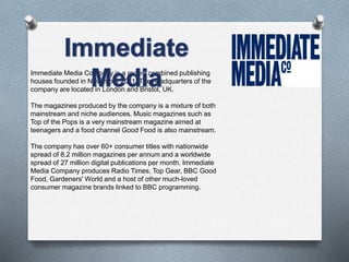 Immediate Media Company is a recent combined publishing 
houses founded in November 2011. The headquarters of the 
company are located in London and Bristol, UK. 
The magazines produced by the company is a mixture of both 
mainstream and niche audiences. Music magazines such as 
Top of the Pops is a very mainstream magazine aimed at 
teenagers and a food channel Good Food is also mainstream. 
The company has over 60+ consumer titles with nationwide 
spread of 8.2 million magazines per annum and a worldwide 
spread of 27 million digital publications per month. Immediate 
Media Company produces Radio Times, Top Gear, BBC Good 
Food, Gardeners' World and a host of other much-loved 
consumer magazine brands linked to BBC programming. 
 