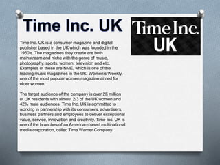 Time Inc. UK is a consumer magazine and digital
publisher based in the UK which was founded in the
1950’s. The magazines they create are both
mainstream and niche with the genre of music,
photography, sports, women, television and etc.
Examples of these are NME, which is one of the
leading music magazines in the UK, Women’s Weekly,
one of the most popular women magazine aimed for
older women.
The target audience of the company is over 26 million
of UK residents with almost 2/3 of the UK women and
42% male audiences. Time Inc. UK is committed to
working in partnership with its consumers, advertisers,
business partners and employees to deliver exceptional
value, service, innovation and creativity. Time Inc. UK is
one of the branches of an American-based multinational
media corporation, called Time Warner Company.
 