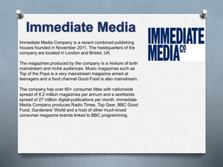 Immediate Media Company is a recent combined publishing
houses founded in November 2011. The headquarters of the
company are located in London and Bristol, UK.
The magazines produced by the company is a mixture of both
mainstream and niche audiences. Music magazines such as
Top of the Pops is a very mainstream magazine aimed at
teenagers and a food channel Good Food is also mainstream.
The company has over 60+ consumer titles with nationwide
spread of 8.2 million magazines per annum and a worldwide
spread of 27 million digital publications per month. Immediate
Media Company produces Radio Times, Top Gear, BBC Good
Food, Gardeners' World and a host of other much-loved
consumer magazine brands linked to BBC programming.
 