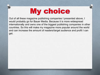 Out of all these magazine publishing companies I presented above, I
would probably go for Bauer Media. Because it is more widespread
internationally and owns one of the biggest publishing companies in other
countries. So this will make my magazine more popular around the world
and can increase the amount of readers/target audience and profit I can
get.
 