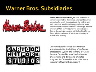 Hanna-Barbera Productions, Inc. was an American 
animation studio that dominated American television 
animation for nearly four decades in the mid-to-late 
20th century. It was formed in 1957 by former MGM 
animation directors William Hanna and Joseph Barbera 
(creators of Tom and Jerry) and live-action director 
George Sidney in partnership with Columbia's Screen 
Gems television division. It became a subsidiary of 
Warner Bros. in 2003! 
Cartoon Network Studios is an American 
animation studio. A subsidiary of the Turner 
Broadcasting System and formerly of Hanna- 
Barbera, Cartoon Network Studios focuses 
on producing and developing animated 
programs for Cartoon Network. It became a 
subsidiary of Warner bros. in 2003! 
 