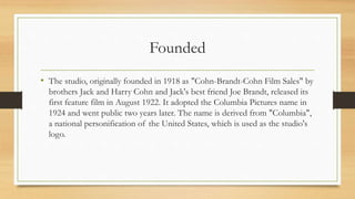 Founded
• The studio, originally founded in 1918 as "Cohn-Brandt-Cohn Film Sales" by
brothers Jack and Harry Cohn and Jack's best friend Joe Brandt, released its
first feature film in August 1922. It adopted the Columbia Pictures name in
1924 and went public two years later. The name is derived from "Columbia",
a national personification of the United States, which is used as the studio's
logo.
 