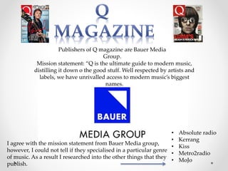Publishers of Q magazine are Bauer Media
Group.
Mission statement: “Q is the ultimate guide to modern music,
distilling it down o the good stuff. Well respected by artists and
labels, we have unrivalled access to modern music’s biggest
names.
I agree with the mission statement from Bauer Media group,
however, I could not tell if they specialised in a particular genre
of music. As a result I researched into the other things that they
publish.
• Absolute radio
• Kerrang
• Kiss
• Metro2radio
• MoJo
 