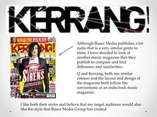 Although Bauer Media publishes a lot
radio that is a very similar genre to
mine, I have decided to look at
another music magazine that they
publish to compare and find
difference and similarities.
Q and Kerrang, both use similar
colours and the layout and design of
the magazine both follow the
conventions of an indie/rock music
magazine.
I like both their styles and believe that my target audience would also
like the style that Bauer Media Group has created
 