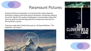 Paramount Pictures
Paramount Pictures Corporation is an American film studio, television
production company and motion picture distributor, consistently ranked as
one of the "Big Six" film studios of Hollywood. It was founded in May 1912
and if we were to chose this big production company we know that our
film would be a success.
They have made other Thriller films such as; ‘10 Clover field lane’, ‘The
Godfather’ and ‘Psycho’.
 