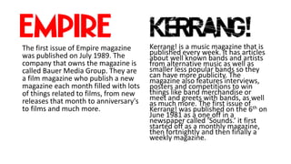 The first issue of Empire magazine
was published on July 1989. The
company that owns the magazine is
called Bauer Media Group. They are
a film magazine who publish a new
magazine each month filled with lots
of things related to films, from new
releases that month to anniversary's
to films and much more.
Kerrang! is a music magazine that is
published every week. It has articles
about well known bands and artists
from alternative music as well as
smaller less popular bands so they
can have more publicity. The
magazine also features interviews,
posters and competitions to win
things like band merchandise or
meet and greets with bands, as well
as much more. The first issue of
Kerrang! was published on the 6th on
June 1981 as a one off in a
newspaper called ‘Sounds.’ it first
started off as a monthly magazine,
then fortnightly and then finally a
weekly magazine.
 