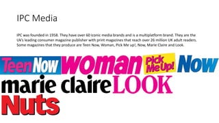 IPC Media
IPC was founded in 1958. They have over 60 iconic media brands and is a multiplatform brand. They are the
Uk’s leading consumer magazine publisher with print magazines that reach over 26 million UK adult readers.
Some magazines that they produce are Teen Now, Woman, Pick Me up!, Now, Marie Claire and Look.
 