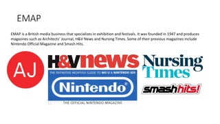 EMAP
EMAP is a British media business that specializes in exhibition and festivals. It was founded in 1947 and produces
magazines such as Architects’ Journal, H&V News and Nursing Times. Some of their previous magazines include
Nintendo Official Magazine and Smash Hits.
 