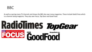 BBC
As well as owning many TV channels and shows the BBC also own many magazines. These include RadioTimes which
is a channel listing magazine. They also own Focus, Top Gear and Good Food.
 