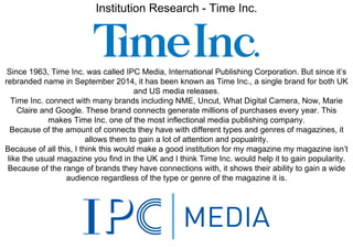 Institution Research - Time Inc.
Since 1963, Time Inc. was called IPC Media, International Publishing Corporation. But since it’s
rebranded name in September 2014, it has been known as Time Inc., a single brand for both UK
and US media releases.
Time Inc. connect with many brands including NME, Uncut, What Digital Camera, Now, Marie
Claire and Google. These brand connects generate millions of purchases every year. This
makes Time Inc. one of the most inflectional media publishing company.
Because of the amount of connects they have with different types and genres of magazines, it
allows them to gain a lot of attention and popualrity.
Because of all this, I think this would make a good institution for my magazine my magazine isn’t
like the usual magazine you find in the UK and I think Time Inc. would help it to gain popularity.
Because of the range of brands they have connections with, it shows their ability to gain a wide
audience regardless of the type or genre of the magazine it is.
 