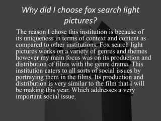 Why did I choose fox search light
pictures?
The reason I chose this institution is because of
its uniqueness in terms of context and content as
compared to other institutions. Fox search light
pictures works on a variety of genres and themes
however my main focus was on its production and
distribution of films with the genre drama. This
institution caters to all sorts of social issues by
portraying them in the films. Its production and
distribution is very similar to the film that I will
be making this year. Which addresses a very
important social issue.
 