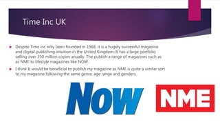 Time Inc UK
 Despite Time inc only been founded in 1968, it is a hugely successful magazine
and digital publishing intuition in the United Kingdom. It has a large portfolio
selling over 350 million copies anually. The publish a range of magazines such as
as NME to lifestyle magazines like NOW.
 I think It would be beneficial to publish my magazine as NME is quite a similar sort
to my magazine following the same genre, age range and genders.
 