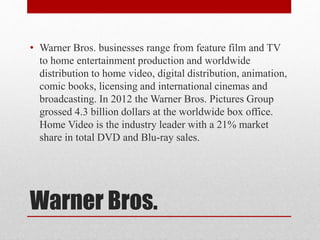 Warner Bros.
• Warner Bros. businesses range from feature film and TV
to home entertainment production and worldwide
distribution to home video, digital distribution, animation,
comic books, licensing and international cinemas and
broadcasting. In 2012 the Warner Bros. Pictures Group
grossed 4.3 billion dollars at the worldwide box office.
Home Video is the industry leader with a 21% market
share in total DVD and Blu-ray sales.
 