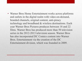 • Warner Bros Home Entertainment works across platforms
and outlets in the digital realm with video-on-demand,
branded channels, original content, anti-piracy
technology and broadband & wireless destinations. Each
year Warner Bros Pictures produces between 18 and 22
films. Warner Bros has produced more than 50 television
series in the 2012-2013 television season. Warner Bros
has also incorporated DC Comics content into Warner
Bros. Entertainment via the creation of the DC
Entertainment division, which was founded in 2009.
 