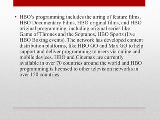 • HBO’s programming includes the airing of feature films,
HBO Documentary Films, HBO original films, and HBO
original programming, including original series like
Game of Thrones and the Sopranos, HBO Sports (live
HBO Boxing events). The network has developed content
distribution platforms, like HBO GO and Max GO to help
support and deliver programming to users via online and
mobile devices. HBO and Cinemax are currently
available in over 70 countries around the world and HBO
programming is licensed to other television networks in
over 150 countries.
 