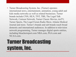 Turner Broadcasting
system, Inc.
• Turner Broadcasting System, Inc. (Turner) operates
international news, entertainment, animation, young adult and
kids media networks as well as related businesses. Turner
brands include CNN, HLN, TNT, TBS, The Legal Talk
Network, Cartoon Network, Turner Classic Movies, truTV,
Turner Sports, The Legal Forum Radio Show, Atlanta Medical
Journal and more. Turner’s brands and sub brands reach broad
domestic and international audiences. In addition to television
network programming, Turner manages digital sports entities,
including bleacherreport.com NBA.com, PGA.com and
NCAA.com.
 