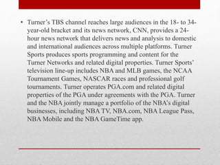 • Turner’s TBS channel reaches large audiences in the 18- to 34-
year-old bracket and its news network, CNN, provides a 24-
hour news network that delivers news and analysis to domestic
and international audiences across multiple platforms. Turner
Sports produces sports programming and content for the
Turner Networks and related digital properties. Turner Sports’
television line-up includes NBA and MLB games, the NCAA
Tournament Games, NASCAR races and professional golf
tournaments. Turner operates PGA.com and related digital
properties of the PGA under agreements with the PGA. Turner
and the NBA jointly manage a portfolio of the NBA’s digital
businesses, including NBA TV, NBA.com, NBA League Pass,
NBA Mobile and the NBA GameTime app.
 