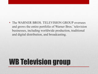 WB Television group
• The WARNER BROS. TELEVISION GROUP oversees
and grows the entire portfolio of Warner Bros.’ television
businesses, including worldwide production, traditional
and digital distribution, and broadcasting.
 