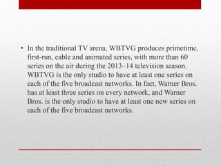 • In the traditional TV arena, WBTVG produces primetime,
first-run, cable and animated series, with more than 60
series on the air during the 2013–14 television season.
WBTVG is the only studio to have at least one series on
each of the five broadcast networks. In fact, Warner Bros.
has at least three series on every network, and Warner
Bros. is the only studio to have at least one new series on
each of the five broadcast networks.
 