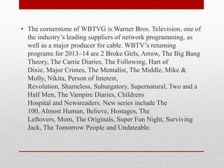 • The cornerstone of WBTVG is Warner Bros. Television, one of
the industry’s leading suppliers of network programming, as
well as a major producer for cable. WBTV’s returning
programs for 2013–14 are 2 Broke Girls, Arrow, The Big Bang
Theory, The Carrie Diaries, The Following, Hart of
Dixie, Major Crimes, The Mentalist, The Middle, Mike &
Molly, Nikita, Person of Interest,
Revolution, Shameless, Suburgatory, Supernatural, Two and a
Half Men, The Vampire Diaries, Childrens
Hospital and Newsreaders. New series include The
100, Almost Human, Believe, Hostages, The
Leftovers, Mom, The Originals, Super Fun Night, Surviving
Jack, The Tomorrow People and Undateable.
 