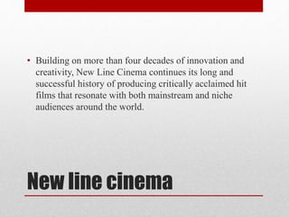 New line cinema
• Building on more than four decades of innovation and
creativity, New Line Cinema continues its long and
successful history of producing critically acclaimed hit
films that resonate with both mainstream and niche
audiences around the world.
 