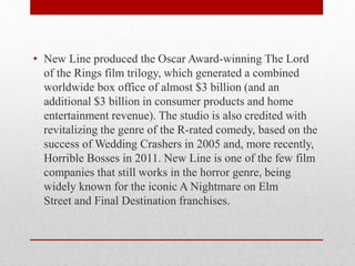 • New Line produced the Oscar Award-winning The Lord
of the Rings film trilogy, which generated a combined
worldwide box office of almost $3 billion (and an
additional $3 billion in consumer products and home
entertainment revenue). The studio is also credited with
revitalizing the genre of the R-rated comedy, based on the
success of Wedding Crashers in 2005 and, more recently,
Horrible Bosses in 2011. New Line is one of the few film
companies that still works in the horror genre, being
widely known for the iconic A Nightmare on Elm
Street and Final Destination franchises.
 