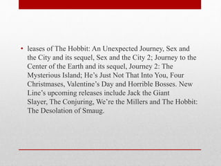 • leases of The Hobbit: An Unexpected Journey, Sex and
the City and its sequel, Sex and the City 2; Journey to the
Center of the Earth and its sequel, Journey 2: The
Mysterious Island; He’s Just Not That Into You, Four
Christmases, Valentine’s Day and Horrible Bosses. New
Line’s upcoming releases include Jack the Giant
Slayer, The Conjuring, We’re the Millers and The Hobbit:
The Desolation of Smaug.
 