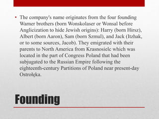 Founding
• The company's name originates from the four founding
Warner brothers (born Wonskolaser or Wonsal before
Anglicization to hide Jewish origins): Harry (born Hirsz),
Albert (born Aaron), Sam (born Szmul), and Jack (Itzhak,
or to some sources, Jacob). They emigrated with their
parents to North America from Krasnosielc which was
located in the part of Congress Poland that had been
subjugated to the Russian Empire following the
eighteenth-century Partitions of Poland near present-day
Ostrołęka.
 