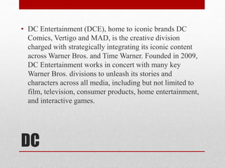 DC
• DC Entertainment (DCE), home to iconic brands DC
Comics, Vertigo and MAD, is the creative division
charged with strategically integrating its iconic content
across Warner Bros. and Time Warner. Founded in 2009,
DC Entertainment works in concert with many key
Warner Bros. divisions to unleash its stories and
characters across all media, including but not limited to
film, television, consumer products, home entertainment,
and interactive games.
 