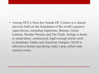 • Among DCE’s three key brands DC Comics is a shared
universe built on the foundation of the world’s greatest
super heroes, including Superman, Batman, Green
Lantern, Wonder Woman and The Flash. Vertigo is home
to stand-alone, commercial, high-concept stories such
as Sandman, Fables and American Vampire. MAD is
subversive humor parodying today’s pop culture and
current events.
 