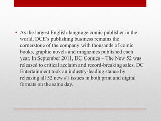 • As the largest English-language comic publisher in the
world, DCE’s publishing business remains the
cornerstone of the company with thousands of comic
books, graphic novels and magazines published each
year. In September 2011, DC Comics – The New 52 was
released to critical acclaim and record-breaking sales. DC
Entertainment took an industry-leading stance by
releasing all 52 new #1 issues in both print and digital
formats on the same day.
 