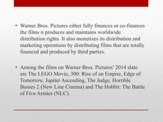 • Warner Bros. Pictures either fully finances or co-finances
the films it produces and maintains worldwide
distribution rights. It also monetizes its distribution and
marketing operations by distributing films that are totally
financed and produced by third parties.
• Among the films on Warner Bros. Pictures’ 2014 slate
are The LEGO Movie, 300: Rise of an Empire, Edge of
Tomorrow, Jupiter Ascending, The Judge, Horrible
Bosses 2 (New Line Cinema) and The Hobbit: The Battle
of Five Armies (NLC).
 