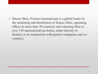 • Warner Bros. Pictures International is a global leader in
the marketing and distribution of feature films, operating
offices in more than 30 countries and releasing films in
over 120 international territories, either directly to
theaters or in conjunction with partner companies and co-
ventures.
 
