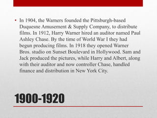 1900-1920
• In 1904, the Warners founded the Pittsburgh-based
Duquesne Amusement & Supply Company, to distribute
films. In 1912, Harry Warner hired an auditor named Paul
Ashley Chase. By the time of World War I they had
begun producing films. In 1918 they opened Warner
Bros. studio on Sunset Boulevard in Hollywood. Sam and
Jack produced the pictures, while Harry and Albert, along
with their auditor and now controller Chase, handled
finance and distribution in New York City.
 