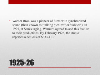 1925-26
• Warner Bros. was a pioneer of films with synchronized
sound (then known as "talking pictures" or "talkies"). In
1925, at Sam's urging, Warner's agreed to add this feature
to their productions. By February 1926, the studio
reported a net loss of $333,413.
 