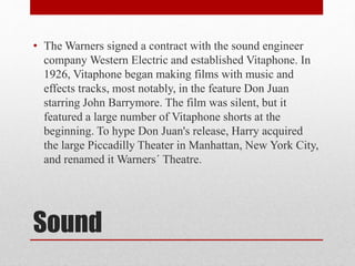 Sound
• The Warners signed a contract with the sound engineer
company Western Electric and established Vitaphone. In
1926, Vitaphone began making films with music and
effects tracks, most notably, in the feature Don Juan
starring John Barrymore. The film was silent, but it
featured a large number of Vitaphone shorts at the
beginning. To hype Don Juan's release, Harry acquired
the large Piccadilly Theater in Manhattan, New York City,
and renamed it Warners´ Theatre.
 