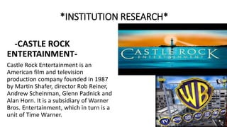 *INSTITUTION RESEARCH*
-CASTLE ROCK
ENTERTAINMENT-
Castle Rock Entertainment is an
American film and television
production company founded in 1987
by Martin Shafer, director Rob Reiner,
Andrew Scheinman, Glenn Padnick and
Alan Horn. It is a subsidiary of Warner
Bros. Entertainment, which in turn is a
unit of Time Warner.
 