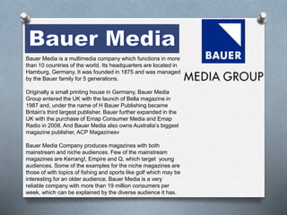 Bauer Media is a multimedia company which functions in more 
than 10 countries of the world. Its headquarters are located in 
Hamburg, Germany. It was founded in 1875 and was managed 
by the Bauer family for 5 generations. 
Originally a small printing house in Germany, Bauer Media 
Group entered the UK with the launch of Bella magazine in 
1987 and, under the name of H Bauer Publishing became 
Britain's third largest publisher. Bauer further expanded in the 
UK with the purchase of Emap Consumer Media and Emap 
Radio in 2008. And Bauer Media also owns Australia’s biggest 
magazine publisher, ACP Magazinesv 
Bauer Media Company produces magazines with both 
mainstream and niche audiences. Few of the mainstream 
magazines are Kerrang!, Empire and Q, which target young 
audiences. Some of the examples for the niche magazines are 
those of with topics of fishing and sports like golf which may be 
interesting for an older audience. Bauer Media is a very 
reliable company with more than 19 million consumers per 
week, which can be explained by the diverse audience it has. 
 
