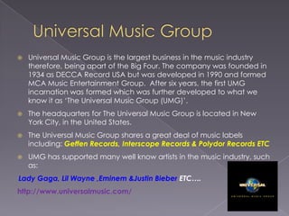 Universal Music GroupUniversal Music Group is the largest business in the music industry therefore, being apart of the Big Four. The company was founded in 1934 as DECCA Record USA but was developed in 1990 and formed MCA Music Entertainment Group.  After six years, the first UMG incarnation was formed which was further developed to what we know it as ‘The Universal Music Group (UMG)’.The headquarters for The Universal Music Group is located in New York City, in the United States. The Universal Music Group shares a great deal of music labels including: Geffen Records, Interscope Records & Polydor Records ETCUMG has supported many well know artists in the music industry, such as:Lady Gaga, Lil Wayne ,Eminem &Justin BieberETC….                                                                                               http://www.universalmusic.com/