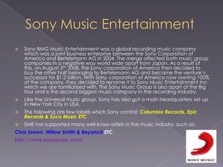 Sony Music EntertainmentSony BMG Music Entertainment was a global recording music company which was a joint business enterprise between the Sony Corporation of America and Bertelsmann AG in 2004. The merge affected both music group companies in a negative way world wide apart from Japan, As a result of this, on August 5th 2008, the Sony corporation of America then decided to buy the other half belonging to Bertelsmann AG and became the venture’s successor for $1.2 billion. With Sony corporation of America now owning 100% of the company, they decided to rename it to Sony Music Entertainment Inc which we are familiarised with. The Sony Music Group is also apart of the Big four and is the second biggest music company in the recording industry. Like the Universal music group, Sony has also got a main headquarters set up in New York City in USA. The following are few labels which Sony control: Columbia Records, Epic Records & Syco Music ETCSME has supported many well know artists in the music industry, such as:Chris brown, Willow Smith & BeyoncéETChttp://www.sonymusic.com/